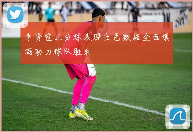李贤重三分球表现出色数据全面填满助力球队胜利