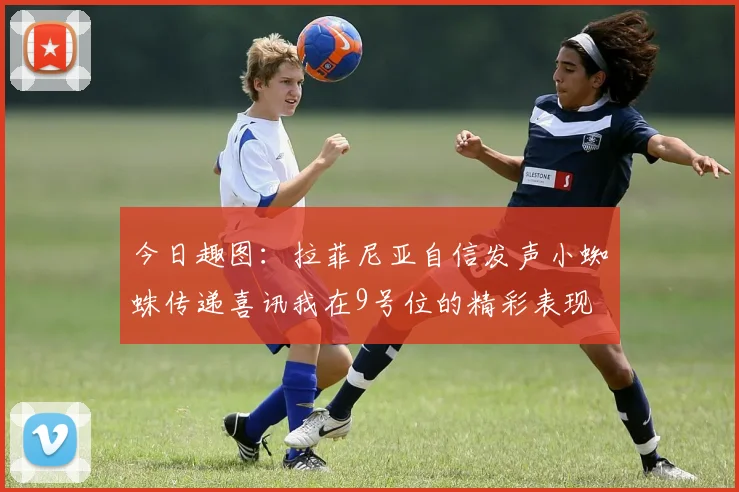 今日趣图：拉菲尼亚自信发声小蜘蛛传递喜讯我在9号位的精彩表现