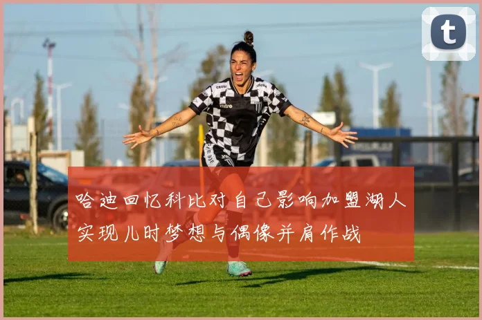 哈迪回忆科比对自己影响加盟湖人实现儿时梦想与偶像并肩作战
