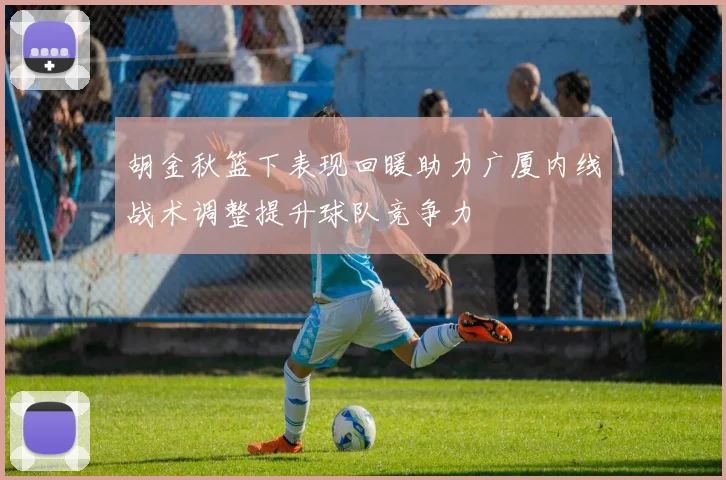 胡金秋篮下表现回暖助力广厦内线战术调整提升球队竞争力
