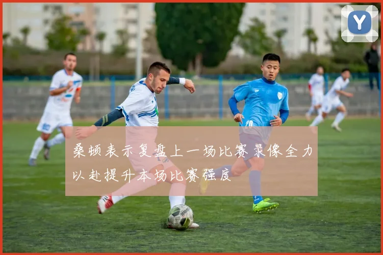 桑顿表示复盘上一场比赛录像全力以赴提升本场比赛强度