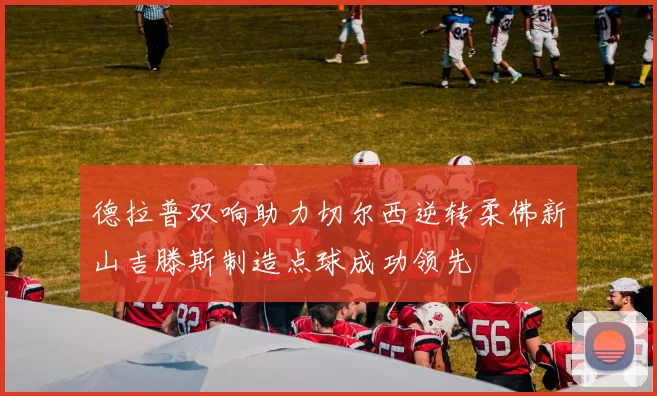 德拉普双响助力切尔西逆转柔佛新山吉滕斯制造点球成功领先