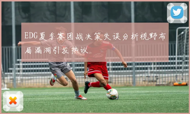 EDG夏季赛团战决策失误分析视野布局漏洞引发热议