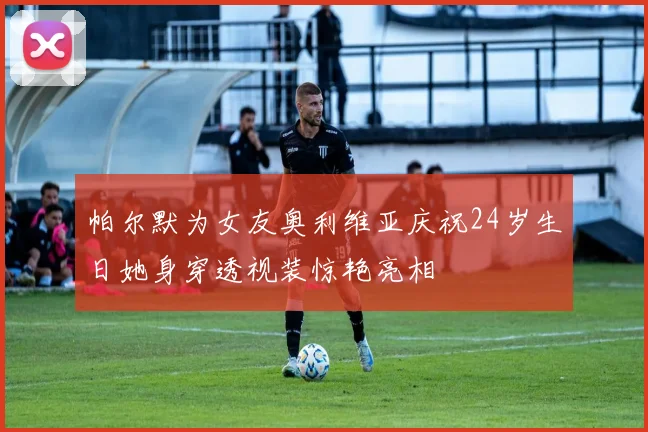 帕尔默为女友奥利维亚庆祝24岁生日她身穿透视装惊艳亮相