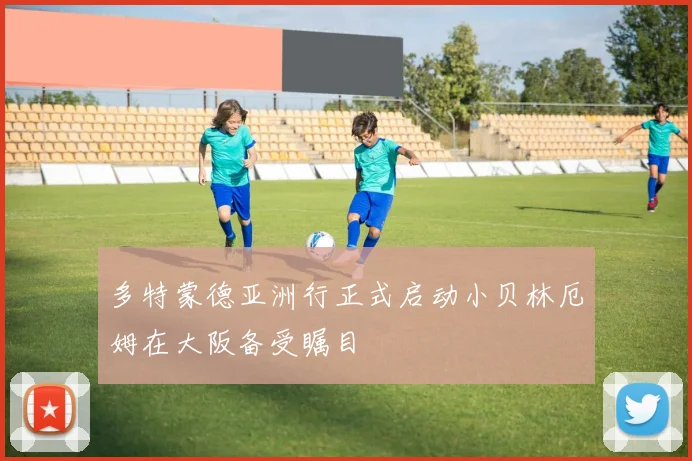 多特蒙德亚洲行正式启动小贝林厄姆在大阪备受瞩目