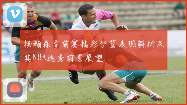 杨瀚森季前赛精彩护筐表现解析及其NBA选秀前景展望