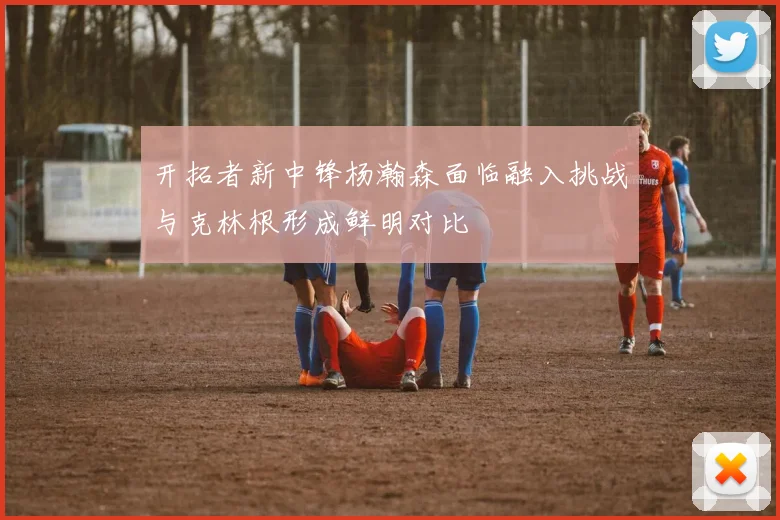 开拓者新中锋杨瀚森面临融入挑战与克林根形成鲜明对比