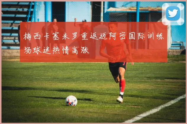 梅西卡塞米罗重返迈阿密国际训练场球迷热情高涨
