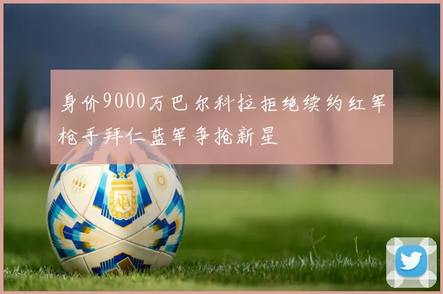 身价9000万巴尔科拉拒绝续约红军枪手拜仁蓝军争抢新星