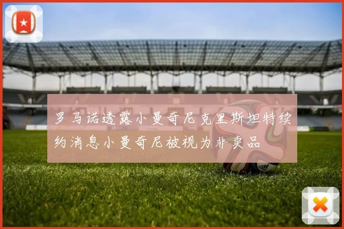 罗马诺透露小曼奇尼克里斯坦特续约消息小曼奇尼被视为非卖品