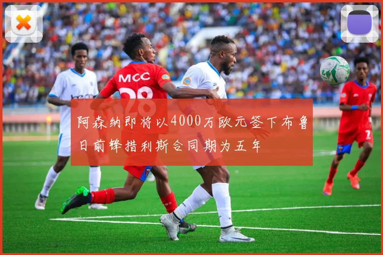 阿森纳即将以4000万欧元签下布鲁日前锋措利斯合同期为五年