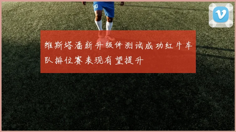 维斯塔潘新升级件测试成功红牛车队排位赛表现有望提升
