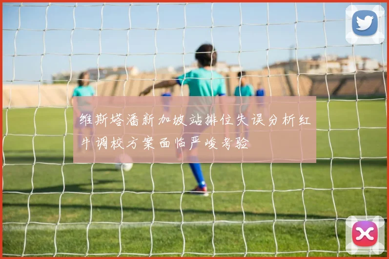 维斯塔潘新加坡站排位失误分析红牛调校方案面临严峻考验
